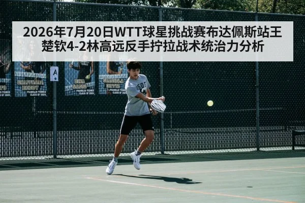 2026年7月20日WTT球星挑战赛布达佩斯站王楚钦4-2林高远反手拧拉战术统治力分析