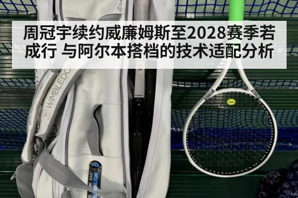 周冠宇续约威廉姆斯至2028赛季若成行 与阿尔本搭档的技术适配分析